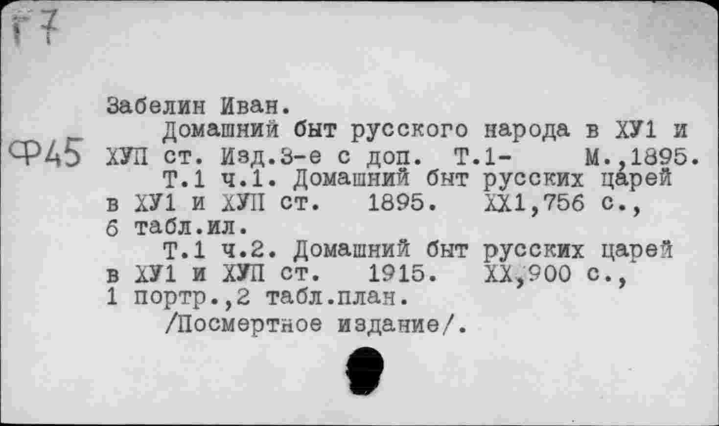 ﻿г?
Забелин Иван.
Домашний быт русского народа в ХУ1 и Ср45 ХУЛ ст. Изд.3-є с доп. Т.1-	М.,1895.
Т.1 ч.1. Домашний быт русских царей в ХУ1 и ХУЛ ст. 1895. XXI,756 с., 6 табл.ил.
Т.1 4.2. Домашний быт русских цапей в ХУ1 и ХУЛ ст. 1915.	ХХ,900 с.,
1 портр.,2 табл.план.
/Посмертное издание/.